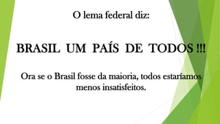 O lema federal diz:
BRASIL UM PAÍS DE TODOS !!!
Ora se o Brasil fosse da maioria, todos estaríamos
menos insatisfeitos.
 