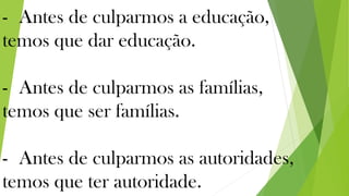 - Antes de culparmos a educação,
temos que dar educação.
- Antes de culparmos as famílias,
temos que ser famílias.
- Antes de culparmos as autoridades,
temos que ter autoridade.
 