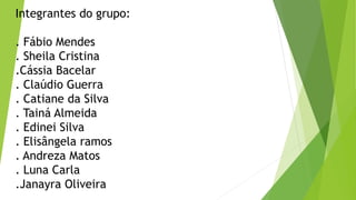 Integrantes do grupo:
. Fábio Mendes
. Sheila Cristina
.Cássia Bacelar
. Claúdio Guerra
. Catiane da Silva
. Tainá Almeida
. Edinei Silva
. Elisângela ramos
. Andreza Matos
. Luna Carla
.Janayra Oliveira
 