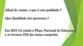 Afinal de contas, o que é esta qualidade ?
Que Qualidade nós queremos ?
Em 2001 foi criado o Plano Nacional de Educação
e só tivemos 33% das metas cumpridas
 