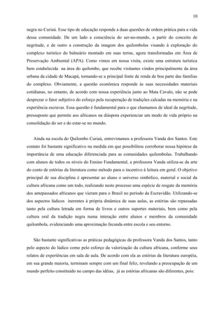 negra no Curiaú. Esse tipo de educação responde a duas questões de ordem prática para a vida
dessa comunidade. De um lado a consciência do ser-no-mundo, a partir do conceito de
negritude, e de outro a construção da imagem dos quilombolas visando à exploração do
complexo turístico do balneário montado em suas terras, agora transformadas em Área de
Preservação Ambiental (APA). Como vimos em nossa visita, existe uma estrutura turística
bem estabelecida na área do quilombo, que recebe visitantes vindos principalmente da área
urbana da cidade de Macapá, tornando-se a principal fonte de renda de boa parte das famílias
do complexo. Obviamente, a questão econômica responde às suas necessidades materiais
cotidianas, no entanto, de acordo com nossa experiência junto ao Mata Cavalo, não se pode
desprezar o fator subjetivo do esforço pela recuperação de tradições calcadas na memória e na
experiência escravas. Essa questão é fundamental para o que chamamos de ideal da negritude,
pressuposto que permite aos africanos na diáspora experienciar um modo de vida próprio na
consolidação do ser e do estar-se no mundo.
Ainda na escola do Quilombo Curiaú, entrevistamos a professora Vanda dos Santos. Este
contato foi bastante significativo na medida em que possibilitou corroborar nossa hipótese da
importância de uma educação diferenciada para as comunidades quilombolas. Trabalhando
com alunos de todos os níveis do Ensino Fundamental, a professora Vanda utiliza-se da arte
do conto de estórias da literatura como método para o incentivo à leitura em geral. O objetivo
principal de sua disciplina é apresentar ao aluno o universo simbólico, material e social da
cultura africana como um todo, realizando neste processo uma espécie de resgate da memória
dos antepassados africanos que vieram para o Brasil no período da Escravidão. Utilizando-se
dos aspectos lúdicos inerentes à própria dinâmica de suas aulas, as estórias são repassadas
tanto pela cultura letrada em forma de livros e outros suportes materiais, bem como pela
cultura oral da tradição negra numa interação entre alunos e membros da comunidade
quilombola, evidenciando uma aproximação fecunda entre escola e seu entorno.
São bastante significativas as práticas pedagógicas da professora Vanda dos Santos, tanto
pelo aspecto do lúdico como pelo esforço da valorização da cultura africana, conforme seus
relatos de experiências em sala de aula. De acordo com ela as estórias da literatura européia,
em sua grande maioria, terminam sempre com um final feliz, revelando a preocupação de um
mundo perfeito constituído no campo das idéias, já as estórias africanas são diferentes, pois:
10
 