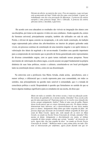 Deixam em aberto, na maioria das vezes. Fica em suspenso, o que será que
está acontecendo até hoje? Então não fica uma coisa fechada. A gente vai
trabalhando com eles essa percepção de diferenças. A princesa da estória
européia é uma princesa meiga, doce e delicada. A princesa da estória
africana é forte, é decidida, é guerreira.
De acordo com essa educadora os resultados são visíveis na integração dos alunos com
sua disciplina, por tratar-se de aspectos vividos em seus cotidianos. Ainda segundo ela, contos
da literatura universal, principalmente européia, também são utilizados em sala de aula.
Porém, o divisor de águas consiste na recuperação, e de certo modo construção, da tradição
negra representada pela cultura dos afro-brasileiros no interior do próprio quilombo onde
vivem, em processo contínuo de constituição de uma memória singular e seu apelo intenso à
valorização dos ideais da negritude e do ser-no-mundo. Considero essa questão importante
para a compreensão do movimento que se percebe de forma generalizada entre representantes
de diversas comunidades negras, com as quais temos realizado nossas pesquisas. Nesse
movimento de valorização da cultura negra, a escola assume um papel fundamental na própria
dinâmica de suas lutas políticas, sociais e culturais, constituindo-se em local privilegiado
tanto na constituição desses valores, como em sua disseminação.
Na entrevista com a professora Ana Maria Arruda, citada acima, percebemos, sem o
menor esforço, o diferencial que a escola representa para essa comunidade, em todos os
sentidos, mas principalmente na questão mais sensível à comunidade, que é a tomada de
consciência política e social. Respondendo à questão que formulamos no sentido de que se
houve alguma mudança significativa para os estudantes de sua escola, ela disse que:
Muito em todos os sentidos. Em termos sociais, é mais na educação assim.
Em termos do quilombo em si mesmo mudou. Entendeu? Essa escola acho
que foi uma esperança né? Esperança para ver se resolve essa situação das
terras, porque antigamente, lembra? Tinha só uma casa de palha. Depois
dessa escola parece que as coisas clarearam para nós. Os alunos mesmo,
demonstram mais interesse, até o desenvolvimento do ano letivo mudou
para os alunos. Antigamente tinha aluno que tinha vergonha de falar. Até
pessoas daqui que moravam em Livramento tinham vergonha de dizer que
eram do Mata Cavalo. Agora não, todo mundo diz eu moro no Mata
Cavalo, eu estudo na Escola Tereza Conceição de Arruda, entendeu? Eles
mesmo já falam. Antigamente a discriminação era muita, ai tinham
vergonha de falar porque sabiam que seriam “taxados” ah invasores de
terra. Agora não, eles tem orgulho de dizer “eu estudo na Escola Tereza
Conceição de Arruda”. Melhorou muito a auto estima deles em tudo. Eles
nem se interessavam por uniformes, agora ficam dizendo tem que ter
11
 