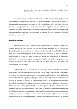 uniforme. Eles estão mais interessados, melhorou a evasão. Temos
bastantes alunos.
Certamente as mudanças descritas pela professora Ana Maria Arruda significam uma
mudança radical na forma como os alunos, e por extensão toda a comunidade no interior e
fora da escola, experimentam um modo de vida potencializado pela consciência política e
histórica, o que possibilita nova visão de mundo. Essa importante questão reflete-se no
cotidiano de homens e mulheres do quilombo, que se esforçam no sentido de manter acesa
uma cultura afro-referenciada, o ser-no-mundo na condição de negro com plenos direitos à
cidadania, ao menos em teoria.
Considerações finais
Nossa experiência junto à comunidade de remanescentes do Quilombo Mata Cavalo
remonta ao ano de 2007, ocasião em que realizávamos pesquisas para o Trabalho de
Conclusão de Curso de graduação em História, pela Universidade Federal de Mato Grosso.
Com nossa admissão no programa de pós-graduação para realização do curso de mestrado,
aprofundamos o escopo de nossa pesquisa no sentido de compreensão da identidade
quilombola e as formas com as quais os integrantes daquela comunidade se apropriaram desta
questão institucional como uma nova forma de luta pela propriedade das terras que
historicamente lhes pertencem.
Em função do curso de doutoramento em história que estamos realizando nesta mesma
universidade, utilizaremos a experiência no Mata Cavalo como estudo de caso em busca de
respostas à uma importante questão para as comunidades quilombolas em geral, qual seja a
estreita interação entre as práticas pedagógicas expressas em disciplinas extra-curriculares que
utilizam de aspectos da cultura e da tradição afro-brasileira e os processos de maturação de
consciência social e política, à partir de práticas que denominamos “educação quilombola”.
Como dissemos acima, provavelmente essa nova práxis educativa resulta das lutas
emancipadoras dos movimentos negros, bem como de uma nova postura na historiografia
brasileira com relação à temática da escravidão racial da era moderna, colocando os africanos
na diáspora não mais na condição de mero instrumento de produção capitalista, mas sim como
atores conscientes de sua própria história. Essa nova configuração epistemológica na maneira
12
 