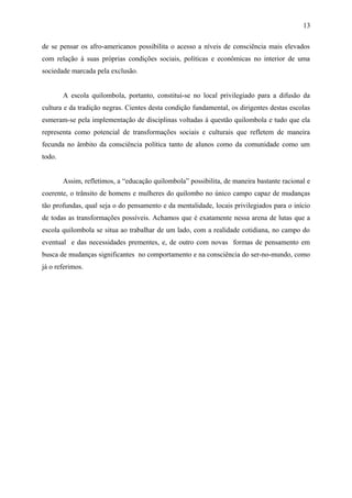 de se pensar os afro-americanos possibilita o acesso a níveis de consciência mais elevados
com relação à suas próprias condições sociais, políticas e econômicas no interior de uma
sociedade marcada pela exclusão.
A escola quilombola, portanto, constitui-se no local privilegiado para a difusão da
cultura e da tradição negras. Cientes desta condição fundamental, os dirigentes destas escolas
esmeram-se pela implementação de disciplinas voltadas à questão quilombola e tudo que ela
representa como potencial de transformações sociais e culturais que refletem de maneira
fecunda no âmbito da consciência política tanto de alunos como da comunidade como um
todo.
Assim, refletimos, a “educação quilombola” possibilita, de maneira bastante racional e
coerente, o trânsito de homens e mulheres do quilombo no único campo capaz de mudanças
tão profundas, qual seja o do pensamento e da mentalidade, locais privilegiados para o início
de todas as transformações possíveis. Achamos que é exatamente nessa arena de lutas que a
escola quilombola se situa ao trabalhar de um lado, com a realidade cotidiana, no campo do
eventual e das necessidades prementes, e, de outro com novas formas de pensamento em
busca de mudanças significantes no comportamento e na consciência do ser-no-mundo, como
já o referimos.
13
 