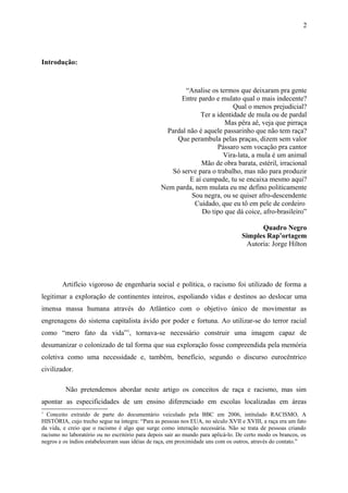 Introdução:
“Analise os termos que deixaram pra gente
Entre pardo e mulato qual o mais indecente?
Qual o menos prejudicial?
Ter a identidade de mula ou de pardal
Mas pêra aê, veja que pirraça
Pardal não é aquele passarinho que não tem raça?
Que perambula pelas praças, dizem sem valor
Pássaro sem vocação pra cantor
Vira-lata, a mula é um animal
Mão de obra barata, estéril, irracional
Só serve para o trabalho, mas não para produzir
E aí cumpade, tu se encaixa mesmo aqui?
Nem parda, nem mulata eu me defino politicamente
Sou negra, ou se quiser afro-descendente
Cuidado, que eu tô em pele de cordeiro
Do tipo que dá coice, afro-brasileiro”
Quadro Negro
Simples Rap’ortagem
Autoria: Jorge Hilton
Artifício vigoroso de engenharia social e política, o racismo foi utilizado de forma a
legitimar a exploração de continentes inteiros, espoliando vidas e destinos ao deslocar uma
imensa massa humana através do Atlântico com o objetivo único de movimentar as
engrenagens do sistema capitalista ávido por poder e fortuna. Ao utilizar-se do terror racial
como “mero fato da vida”1
, tornava-se necessário construir uma imagem capaz de
desumanizar o colonizado de tal forma que sua exploração fosse compreendida pela memória
coletiva como uma necessidade e, também, benefício, segundo o discurso eurocêntrico
civilizador.
Não pretendemos abordar neste artigo os conceitos de raça e racismo, mas sim
apontar as especificidades de um ensino diferenciado em escolas localizadas em áreas
1
Conceito extraído de parte do documentário veiculado pela BBC em 2006, intitulado RACISMO, A
HISTÓRIA, cujo trecho segue na íntegra: “Para as pessoas nos EUA, no século XVII e XVIII, a raça era um fato
da vida, e creio que o racismo é algo que surge como interação necessária. Não se trata de pessoas criando
racismo no laboratório ou no escritório para depois sair ao mundo para aplicá-lo. De certo modo os brancos, os
negros e os índios estabeleceram suas idéias de raça, em proximidade uns com os outros, através do contato.”
2
 