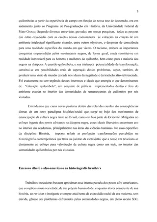 quilombolas a partir da experiência de campo em função de nossa tese de doutorado, ora em
andamento junto ao Programa de Pós-graduação em História, da Universidade Federal de
Mato Grosso. Segundo diversas entrevistas gravadas em nossas pesquisas, todas as pessoas
que estão envolvidas com as escolas nessas comunidades se esforçam na criação de um
ambiente intelectual significante visando, entre outros objetivos, o despertar de consciência
para uma realidade específica do mundo em que vivem. O racismo, embora as importantes
conquistas empreendidas pelos movimentos negros, de forma geral, ainda constitui-se em
realidade inexorável para os homens e mulheres do quilombo, bem como para a maioria dos
negros na diáspora. A questão quilombola, e sua intrínseca potencialidade de transformação,
constitui-se em possibilidades reais de superação desses problemas, capaz, também, de
produzir uma visão de mundo calcada nos ideais da negritude e da tradição afro-referenciada.
Foi exatamente na convergência desses interesses e ideais que emergiu o que denominamos
de “educação quilombola”, um conjunto de práticas implementadas dentro e fora do
ambiente escolar no interior das comunidades de remanescentes de quilombos por nós
visitadas.
Entendemos que essas novas posturas dentro das referidas escolas são conseqüências
diretas de um novo paradigma histórico/social que surge no bojo dos movimentos de
emancipação da cultura negra tanto no Brasil, como em boa parte do Ocidente. Mitigados no
esforço ingente dos povos africanos na diáspora negra, esses ideais libertários encontram eco
no interior das academias, principalmente nas áreas das ciências humanas. No caso específico
da disciplina História, importa referir as profundas transformações percebidas na
historiografia contemporânea que trata da questão da escravidão, que a nosso ver relaciona-se
diretamente ao esforço para valorização da cultura negra como um todo, no interior das
comunidades quilombolas por nós visitadas.
Um novo olhar: o afro-americano na historiografia brasileira
Trabalhos inovadores buscam aproximar essa imensa parcela dos povos afro-americanos,
que compõem nossa sociedade, de sua própria humanidade, enquanto atores consciente de sua
história, ao revisitar o instigante e sempre atual tema da escravidão racial da era moderna, sem
dúvida, gênese dos problemas enfrentados pelas comunidades negras, em pleno século XXI.
3
 
