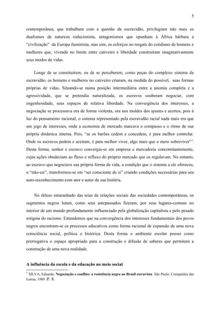 contemporânea, que trabalham com a questão da escravidão, privilegiam não mais os
dualismos de natureza reducionista, antagonismos que opunham à África bárbara a
“civilização” da Europa iluminista, mas sim, os esforços no resgate do cotidiano de homens e
mulheres que, vivendo no limite entre cativeiro e liberdade construíram imaginativamente
seus modos de vidas.
Longe de se constituírem, ou de se perceberem, como peças do complexo sistema da
escravidão, os homens e mulheres no cativeiro criaram, na medida do possível, suas formas
próprias de vidas. Situando-se numa posição intermediária entre a anomia completa e a
agressividade, que se pretendia naturalizada, os escravos souberam negociar, com
engenhosidade, seus espaços de relativa liberdade. Na convergência dos interesses, a
negociação se processava ora de forma violenta, ora nos moldes dos ajustes e acertos, pois à
luz do pensamento racional, o sistema representado pela escravidão racial nada mais era que
um jogo de interesses, onde a economia de mercado marcava o compasso e o ritmo de sua
própria dinâmica interna. Pois, “se os barões cedem e concedem, é para melhor controlar.
Onde os escravos pedem e aceitam, é para melhor viver, algo mais que o mero sobreviver”5
.
Desta forma, senhor e escravo convergia-se em empresa e mercadoria concomitantemente,
cujas ações obedeciam ao fluxo e refluxo do próprio mercado que os regulavam. No entanto,
ao escravo que negociava sua própria forma de vida, a condição que o sistema a ele ofereceu,
o “não-ser”, transformou-se em “ser consciente de si” criando condições necessárias para seu
auto-reconhecimento com ator e autor de sua história.
No difuso emaranhado das teias de relações sociais das sociedades contemporâneas, os
segmentos negros lutam, como seus antepassados fizeram, por seus lugares-comuns no
interior de um mundo profundamente influenciado pela globalização capitalista e pelo pesado
estigma do racismo. Entendemos que na convergência dos interesses fundamentais dos povos
negros encontram-se os processos educativos como forma racional de expansão de uma nova
consciência social, política e histórica. Desta forma o ambiente escolar possui como
prerrogativa o espaço apropriado para a construção e difusão de saberes que permitem a
construção de uma nova realidade.
A influência da escola e da educação no meio social
5
SILVA, Eduardo. Negociação e conflito: a resistência negra no Brasil escravista. São Paulo: Companhia das
Letras, 1989. P. 8.
5
 