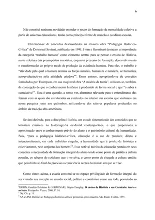 Não constitui nenhuma novidade entender o poder de formação da mentalidade coletiva a
partir do universo educacional, tendo como principal frente de atuação o cotidiano escolar.
Utilizando-se de conceitos desenvolvidos na clássica obra “Pedagogia Histórico-
Crítica” de Dermeval Saviani, publicada em 1991, Horn e Germinari destacam a importância
da categoria “trabalho humano” como elemento central para se pensar o ensino de História,
numa releitura dos pressupostos marxistas, enquanto processo de formação, desenvolvimento
e transformação do próprio modo de produção da existência humana. Para eles, o trabalho é
“atividade pela qual o homem domina as forças naturais, humaniza e natureza, se humaniza,
autoproduzindo-se pela atividade criadora”6
. Esses autores, apropriando-se de conceitos
formulados por Thompson, em sua magistral obra “A miséria da teoria”, utilizam-se, também,
da concepção de que o conhecimento histórico é produzido de forma social e que “o saber é
cumulativo”7
. Essa é uma questão, a nosso ver, altamente relevante para o entendimento das
formas com as quais são estruturados os currículos no interior das escolas que visitamos em
nossa pesquisa junto aos quilombos, utilizando-se dos saberes populares produzidos no
âmbito da tradição afro-americana.
Saviani defende, para a disciplina História, um estudo sistematizado dos conteúdos que se
tornaram clássicos na historiografia ocidental contemporânea, o que proporciona a
aproximação entre o conhecimento prévio do aluno e o patrimônio cultural da humanidade.
Pois, “para a pedagogia histórico-crítica, educação é o ato de produzir, direta e
intencionalmente, em cada indivíduo singular, a humanidade que é produzida histórica e
coletivamente, pelo conjunto dos homens”8
. Esse notável teórico da educação postula em seus
conceitos a necessidade da formação integral do aluno tendo como ponto de partida a cultura
popular, os saberes do cotidiano que o envolve, e como ponto de chegada a cultura erudita
que possibilita ao final do processo a consciência acerca do mundo em que se vive.
Como vimos acima, a escola constitui-se no espaço privilegiado de formação integral do
ser visando sua inserção no mundo social, político e econômico como um todo, possuindo ao
6
HORN, Geraldo Balduino & GERMINARI, Geyso Dongley. O ensino de História e seu Currículo: teoria e
método. Petrópolis: Vozes, 2006. P. 10.
7
Op. Cit. p. 11.
8
SAVIANI, Dermeval. Pedagogia histórico-crítica: primeiras aproximações. São Paulo: Cortez, 1991.
6
 