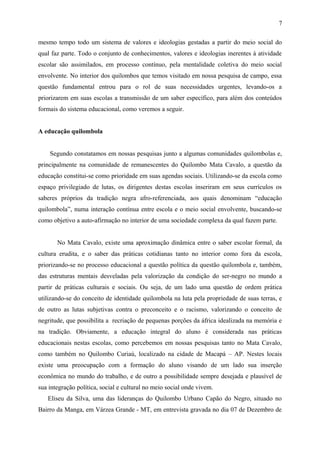 mesmo tempo todo um sistema de valores e ideologias gestadas a partir do meio social do
qual faz parte. Todo o conjunto de conhecimentos, valores e ideologias inerentes à atividade
escolar são assimilados, em processo contínuo, pela mentalidade coletiva do meio social
envolvente. No interior dos quilombos que temos visitado em nossa pesquisa de campo, essa
questão fundamental entrou para o rol de suas necessidades urgentes, levando-os a
priorizarem em suas escolas a transmissão de um saber específico, para além dos conteúdos
formais do sistema educacional, como veremos a seguir.
A educação quilombola
Segundo constatamos em nossas pesquisas junto a algumas comunidades quilombolas e,
principalmente na comunidade de remanescentes do Quilombo Mata Cavalo, a questão da
educação constitui-se como prioridade em suas agendas sociais. Utilizando-se da escola como
espaço privilegiado de lutas, os dirigentes destas escolas inseriram em seus currículos os
saberes próprios da tradição negra afro-referenciada, aos quais denominam “educação
quilombola”, numa interação contínua entre escola e o meio social envolvente, buscando-se
como objetivo a auto-afirmação no interior de uma sociedade complexa da qual fazem parte.
No Mata Cavalo, existe uma aproximação dinâmica entre o saber escolar formal, da
cultura erudita, e o saber das práticas cotidianas tanto no interior como fora da escola,
priorizando-se no processo educacional a questão política da questão quilombola e, também,
das estruturas mentais desveladas pela valorização da condição do ser-negro no mundo a
partir de práticas culturais e sociais. Ou seja, de um lado uma questão de ordem prática
utilizando-se do conceito de identidade quilombola na luta pela propriedade de suas terras, e
de outro as lutas subjetivas contra o preconceito e o racismo, valorizando o conceito de
negritude, que possibilita a recriação de pequenas porções da áfrica idealizada na memória e
na tradição. Obviamente, a educação integral do aluno é considerada nas práticas
educacionais nestas escolas, como percebemos em nossas pesquisas tanto no Mata Cavalo,
como também no Quilombo Curiaú, localizado na cidade de Macapá – AP. Nestes locais
existe uma preocupação com a formação do aluno visando de um lado sua inserção
econômica no mundo do trabalho, e de outro a possibilidade sempre desejada e plausível de
sua integração política, social e cultural no meio social onde vivem.
Eliseu da Silva, uma das lideranças do Quilombo Urbano Capão do Negro, situado no
Bairro da Manga, em Várzea Grande - MT, em entrevista gravada no dia 07 de Dezembro de
7
 