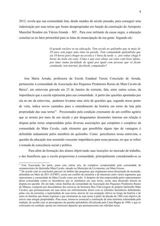 2012, revela que sua comunidade luta, desde meados do século passado, para conseguir uma
indenização por suas terras que foram desapropriadas em função da construção do Aeroporto
Marechal Rondon em Várzea Grande – MT. Para esse militante da causa negra, a educação
constitui-se no fator primordial para as lutas de emancipação de sua gente. Segundo ele:
O grande enclave ta na educação. Tem escola no quilombo que ta mais de
20 anos sem jogar uma tinta na parede. Tem comunidade quilombola que
sai 10 horas para chegar na escola a 1 hora da tarde e, pra voltar chega 8
horas da noite em casa. Como é que esse aluno vai estar com boas idéias,
pra lutar numa faculdade de igual pra igual com pessoas que só ficam
estudando, tem internet, facebook, computador?
Ana Maria Arruda, professora da Escola Estadual Tereza Conceição de Arruda,
pertencente à comunidade da Associação dos Pequenos Produtores Rurais de Mata Cavalo de
Baixo9
, em entrevista gravada em 23 de Janeiro do corrente, fala, entre outras coisas, da
importância que a escola representa para sua comunidade. A partir das questões apontadas por
ela no ato da entrevista, pudemos levantar uma série de questões que, segundo nosso ponto
de vista, indica novos caminhos para o entendimento da história em torno da luta pela
propriedade das suas terras10
. Pressionados pela condição extenuante de um conflito agrário
que se arrasta por mais de um século e por desgastantes dissensões internas em relação à
disputa pelas terras empreendidas pelas diversas associações que compõem o complexo da
comunidade do Mata Cavalo, cada elemento que possibilita algum tipo de vantagem é
defendido arduamente pelos membros do quilombo. Como percebemos nessa entrevista, a
questão da educação tem assumido crescente importância para essas pessoas, no que se refere
à tomada de consciência social e política.
Para além da formação dos alunos objetivando suas inserções no mercado de trabalho,
e dos benefícios que a escola proporciona à comunidade, principalmente considerando-se as
9
Esta Associação faz parte, junto com outras seis, do complexo compreendido pela comunidade de
remanescentes do Quilombo Mata Cavalo, situado no Município de Livramento, em Mato Grosso.
10
De acordo com as conclusões parciais no âmbito das pesquisas que originaram nossa dissertação de mestrado,
defendida em Maio de 2011 (UFMT), existe um conflito de memória e de interesses entre vários segmentos que
representam a comunidade do Mata Cavalo como um todo. A despeito da luta empreendida pelos representantes
dessa comunidade contra os fazendeiros que se instalaram em suas terras, existe uma dissensão interna na
disputa em questão. De um lado, várias famílias da comunidade da Associação dos Pequenos Produtores Rurais
do Mutuca, composta por descendentes dos escravos da Sesmaria Boa Vida (origem do próprio Quilombo Mata
Cavalo), que permaneceram em suas terras em enfrentamento direto com os referidos fazendeiros defendendo,
pelas vias da memória, a legitimidade de suas terras através de sua ocupação efetiva ao longo da história e de
outro as famílias que foram expulsas e que retornaram às suas terras à partir da década de 1960 com objetivo de
reaver suas antigas propriedades. Para essas, tornou-se essencial a construção de uma memória referendada pela
tradição, de acordo com os pressupostos da questão quilombola oficializada pela Carta Magna de 1988, o que os
colocaram em condição oposta aos interesses daqueles que permaneceram nas referidas terras.
8
 