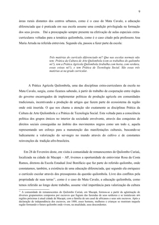 áreas rurais distantes dos centros urbanos, como é o caso do Mata Cavalo, a educação
diferenciada que é praticada em sua escola assume uma condição privilegiada na formação
dos seus jovens. Daí a preocupação sempre presente na efetivação de aulas especiais extra-
curriculares voltadas para a temática quilombola, como é o caso citado pela professora Ana
Maria Arruda na referida entrevista. Segundo ela, passou a fazer parte da escola:
Três matérias do currículo diferenciado né? Que nas escolas normais não
tem: Prática da Cultura de Arte Quilombola (com os trabalhos do quilombo
né?), tem a Prática Agrícola Quilombola (trabalha com horta, com verdura,
essas coisas né?), e tem Prática de Tecnologia Social. São essas três
matérias ai na grade curricular.
A Prática Agrícola Quilombola, uma das disciplinas extra-curriculares da escola no
Mata Cavalo, surgiu, como ficamos sabendo, à partir do trabalho de cooperação entre órgãos
do governo encarregados de implementar políticas de produção agrícola em comunidades
tradicionais, incentivando a produção de artigos que fazem parte do ecossistema da região
onde está inserida. O que nos chama a atenção são exatamente as disciplinas Prática da
Cultura de Arte Quilombola e a Prática de Tecnologia Social. Esta voltada para a consciência
política dos grupos étnicos no interior da sociedade envolvente, através das conquistas de
direitos sociais conseguidas no âmbito dos movimentos negros como um todo e, aquela
representando um esforço para a manutenção das manifestações culturais, buscando-se
ludicamente a valorização do ser-negro no mundo através do cultivo e de constantes
reinvenções da tradição afro-brasileira.
Em 28 de Fevereiro deste, em visita à comunidade de remanescentes do Quilombo Curiaú,
localizada na cidade de Macapá – AP, tivemos a oportunidade de entrevistar Rosa da Costa
Ramos, diretora da Escola Estadual José Bonifácio que faz parte do referido quilombo, onde
constatamos, também, a existência de uma educação diferenciada, que segundo ela enriquece
o currículo escolar através dos pressupostos da questão quilombola. Livre dos conflitos pela
propriedade de suas terras11
, como é o caso do Mata Cavalo, a educação quilombola, como
temos referido ao longo deste trabalho, assume vital importância para valorização da cultura
11
A comunidade de remanescentes do Quilombo Curiaú, em Macapá, formou-se a partir da aglutinação de
diversos grupamentos compostos por escravos que fugiam das fazendas de seus senhores e se instalavam em
regiões próximas à atual cidade de Macapá, com a família de um casal de africanos e seus sete escravos. Após a
declaração de independência dos escravos, em 1888, esses homens, mulheres e crianças se reuniram naquela
região formando o futuro quilombo onde vivem, na atualidade, seus descendentes.
9
 