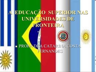 A  EDUCAÇÃO  SUPERIOR NAS UNIVERSIDADES DE FRONTEIRA  PROFA DRA CATARINA COSTA FERNANDES  
