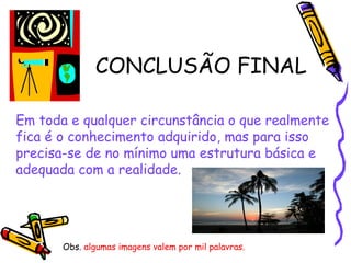 CONCLUSÃO FINAL Em toda e qualquer circunstância o que realmente fica é o conhecimento adquirido, mas para isso  precisa-se de no mínimo uma estrutura básica e  adequada com a realidade.  Obs.  algumas imagens valem por mil palavras. 