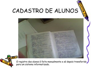 CADASTRO DE ALUNOS O registro dos alunos é feito manualmente e só depois transferido  para um sistema informatizado. 