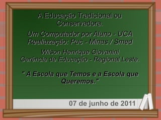 
      
       A Educação Tradicional ou 
       Conservadora. 
       
       Um Computador por Aluno - UCA 
       Realiazação: Puc - Minas / Smed 
       
       Wilson Henrique Giovanini 
       Gerência de Educação - Regional Leste. 
       
       &quot; A Escola que Temos e a Escola que Queremos.&quot; 
      
     