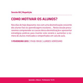 Sessão 08 | Repetição


COMO MOTIVAR OS ALUNOS?
Nos dias de hoje deparamo-nos com uma desmotivação crescente
dos alunos face às aprendizagens escolares... Nesta sessão procu-
raremos compreender as causas dessa desmotivação e apresentar
estratégias práticas para inverter este cenário e aumentar o nú-
mero de alunos motivados e empenhados em sala de aula.

1 Fevereiro 2013 | 17h30-19h30 | Lurdes Veríssimo




                  Aprender a Educar - Professores ‘12/13
 
