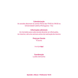 Calendarização
As sessões decorrem às sextas-feiras das 17h30 às 19h30 na
         Universidade Católica Portuguesa – Foz

                  Informações adicionais
  As inscrições para cada sessão deverão ser efectuadas,
no máximo, até uma semana antes da realização da mesma

                     Preço por Sessão
                         15 euros


                        Inscrição Aqui




                       Coordenação
                     Lurdes Veríssimo




            Aprender a Educar - Professores ‘12/13
 