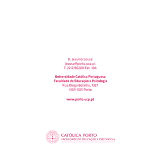 D. Jesuína Sousa
       jsousa@porto.ucp.pt
      T. 22 6196200 Ext. 104

 Universidade Católica Portuguesa
Faculdade de Educação e Psicologia
     Rua Diogo Botelho, 1327
          4169-005 Porto

        www.porto.ucp.pt
 