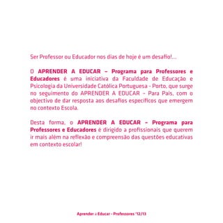 Ser Professor ou Educador nos dias de hoje é um desafio!...

O APRENDER A EDUCAR – Programa para Professores e
Educadores é uma iniciativa da Faculdade de Educação e
Psicologia da Universidade Católica Portuguesa - Porto, que surge
no seguimento do APRENDER A EDUCAR – Para Pais, com o
objectivo de dar resposta aos desafios específicos que emergem
no contexto Escola.

Desta forma, o APRENDER A EDUCAR – Programa para
Professores e Educadores é dirigido a profissionais que querem
ir mais além na reflexão e compreensão das questões educativas
em contexto escolar!




                  Aprender a Educar - Professores ‘12/13
 