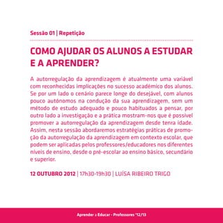 Sessão 01 | Repetição


COMO AJUDAR OS ALUNOS A ESTUDAR
E A APRENDER?
A autorregulação da aprendizagem é atualmente uma variável
com reconhecidas implicações no sucesso académico dos alunos.
Se por um lado o cenário parece longe do desejável, com alunos
pouco autónomos na condução da sua aprendizagem, sem um
método de estudo adequado e pouco habituados a pensar, por
outro lado a investigação e a prática mostram-nos que é possível
promover a autorregulação da aprendizagem desde tenra idade.
Assim, nesta sessão abordaremos estratégias práticas de promo-
ção da autorregulação da aprendizagem em contexto escolar, que
podem ser aplicadas pelos professores/educadores nos diferentes
níveis de ensino, desde o pré-escolar ao ensino básico, secundário
e superior.

12 Outubro 2012 | 17h30-19h30 | Luísa Ribeiro Trigo




                  Aprender a Educar - Professores ‘12/13
 