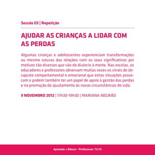 Sessão 03 | Repetição


AJUDAR AS CRIANÇAS A LIDAR COM
AS PERDAS
Algumas crianças e adolescentes experienciam transformações
ou mesmo ruturas das relações com os seus significativos por
motivos tão diversos que vão do divórcio à morte. Nas escolas, os
educadores e professores observam muitas vezes os sinais de de-
sajuste comportamental e emocional que estas situações provo-
cam e podem também ter um papel de apoio à gestão das perdas
e na promoção do ajustamento às novas circunstâncias de vida.

9 Novembro 2012 | 17h30-19h30 | Mariana Negrão




                  Aprender a Educar - Professores ‘12/13
 