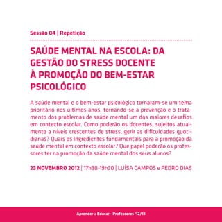 Sessão 04 | Repetição


SAÚDE MENTAL NA ESCOLA: DA
GESTÃO DO STRESS DOCENTE
À PROMOÇÃO DO BEM-ESTAR
PSICOLÓGICO
A saúde mental e o bem-estar psicológico tornaram-se um tema
prioritário nos últimos anos, tornando-se a prevenção e o trata-
mento dos problemas de saúde mental um dos maiores desafios
em contexto escolar. Como poderão os docentes, sujeitos atual-
mente a níveis crescentes de stress, gerir as dificuldades quoti-
dianas? Quais os ingredientes fundamentais para a promoção da
saúde mental em contexto escolar? Que papel poderão os profes-
sores ter na promoção da saúde mental dos seus alunos?

23 Novembro 2012 | 17h30-19h30 | Luísa Campos e Pedro Dias




                  Aprender a Educar - Professores ‘12/13
 