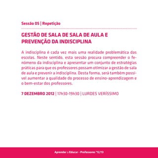 Sessão 05 | Repetição

GESTÃO DE SALA DE SALA DE AULA E
PREVENÇÃO DA INDISCIPLINA
A indisciplina é cada vez mais uma realidade problemática das
escolas. Neste sentido, esta sessão procura compreender o fe-
nómeno da indisciplina e apresentar um conjunto de estratégias
práticas para que os professores possam otimizar a gestão de sala
de aula e prevenir a indisciplina. Desta forma, será também possí-
vel aumentar a qualidade do processo de ensino-aprendizagem e
o bem-estar dos professores.

7 Dezembro 2012 | 17h30-19h30 | Lurdes Veríssimo




                  Aprender a Educar - Professores ‘12/13
 