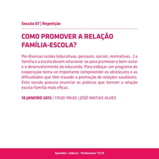 Sessão 07 | Repetição


COMO PROMOVER A RELAÇÃO
FAMÍLIA-ESCOLA?
Por diversas razões (educativas, pessoais, sociais, normativas…) a
família e a escola devem relacionar-se para promover o bem-estar
e o desenvolvimento do educando. Para esboçar um programa de
cooperação torna-se importante compreender os obstáculos e as
dificuldades que têm travado a promoção de relações saudáveis.
Esta sessão procura enunciar as práticas que tornam a relação
escola-família mais eficaz.

18 JANEIRO 2013 | 17h30-19h30 | José Matias Alves




                  Aprender a Educar - Professores ‘12/13
 