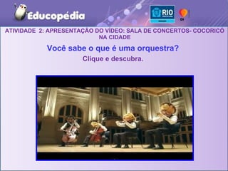 ATIVIDADE 2: APRESENTAÇÃO DO VÍDEO: SALA DE CONCERTOS- COCORICÓ
                           NA CIDADE

            Você sabe o que é uma orquestra?
                      Clique e descubra.
 