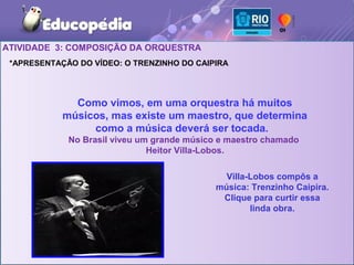 ATIVIDADE 3: COMPOSIÇÃO DA ORQUESTRA
 *APRESENTAÇÃO DO VÍDEO: O TRENZINHO DO CAIPIRA




              Como vimos, em uma orquestra há muitos
            músicos, mas existe um maestro, que determina
                 como a música deverá ser tocada.
             No Brasil viveu um grande músico e maestro chamado
                               Heitor Villa-Lobos.

                                              Villa-Lobos compôs a
                                            música: Trenzinho Caipira.
                                             Clique para curtir essa
                                                    linda obra.
 