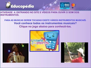 ATIVIDADE 4: ENTRANDO NO SITE E VÍDEOS PARA OUVIR O SOM DOS
INSTRUMENTOS.

   PARA AS MUSICAS SEREM TOCADAS EXISTE VÁRIOS INSTRUMENTOS MUSICAI S.
          Você conhece todos os instrumentos musicais?
             Clique no jogo abaixo para conhecê-los.
 