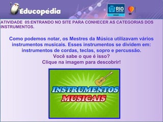 ATIVIDADE 05:ENTRANDO NO SITE PARA CONHECER AS CATEGORIAS DOS
INSTRUMENTOS.

   Como podemos notar, os Mestres da Música utilizavam vários
    instrumentos musicais. Esses instrumentos se dividem em:
         instrumentos de cordas, teclas, sopro e percussão.
                      Você sabe o que é isso?
                 Clique na imagem para descobrir!
 
