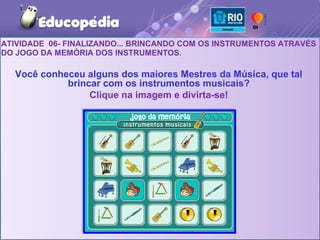 ATIVIDADE 06- FINALIZANDO... BRINCANDO COM OS INSTRUMENTOS ATRAVÉS
DO JOGO DA MEMÓRIA DOS INSTRUMENTOS.

  Você conheceu alguns dos maiores Mestres da Música, que tal
            brincar com os instrumentos musicais?
                 Clique na imagem e divirta-se!
 