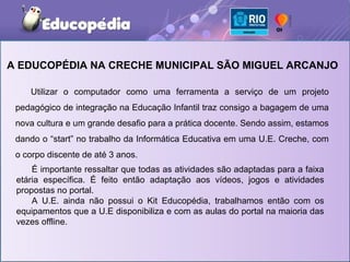 A EDUCOPÉDIA NA CRECHE MUNICIPAL SÃO MIGUEL ARCANJO

    Utilizar o computador como uma ferramenta a serviço de um projeto
 pedagógico de integração na Educação Infantil traz consigo a bagagem de uma
 nova cultura e um grande desafio para a prática docente. Sendo assim, estamos
 dando o “start” no trabalho da Informática Educativa em uma U.E. Creche, com
 o corpo discente de até 3 anos.
     É importante ressaltar que todas as atividades são adaptadas para a faixa
 etária específica. É feito então adaptação aos vídeos, jogos e atividades
 propostas no portal.
     A U.E. ainda não possui o Kit Educopédia, trabalhamos então com os
 equipamentos que a U.E disponibiliza e com as aulas do portal na maioria das
 vezes offline.
 