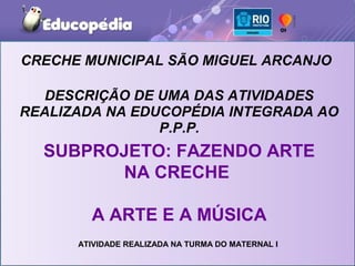CRECHE MUNICIPAL SÃO MIGUEL ARCANJO

   DESCRIÇÃO DE UMA DAS ATIVIDADES
REALIZADA NA EDUCOPÉDIA INTEGRADA AO
                P.P.P.
  SUBPROJETO: FAZENDO ARTE
        NA CRECHE

        A ARTE E A MÚSICA
      ATIVIDADE REALIZADA NA TURMA DO MATERNAL I
 