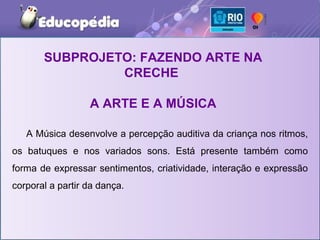 SUBPROJETO: FAZENDO ARTE NA
                CRECHE

                  A ARTE E A MÚSICA

   A Música desenvolve a percepção auditiva da criança nos ritmos,
os batuques e nos variados sons. Está presente também como
forma de expressar sentimentos, criatividade, interação e expressão
corporal a partir da dança.
 