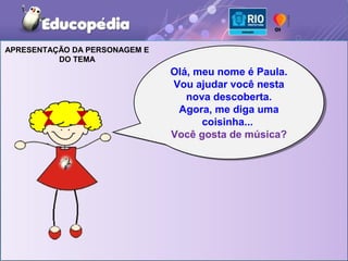 APRESENTAÇÃO DA PERSONAGEM E
          DO TEMA
                               Olá, meu nome é Paula.
                               Olá, meu nome é Paula.
                               Vou ajudar você nesta
                                Vou ajudar você nesta
                                  nova descoberta.
                                  nova descoberta.
                                Agora, me diga uma
                                 Agora, me diga uma
                                     coisinha...
                                     coisinha...
                               Você gosta de música?
                               Você gosta de música?
 