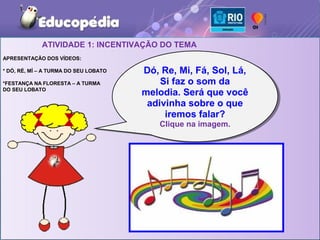 ATIVIDADE 1: INCENTIVAÇÃO DO TEMA
APRESENTAÇÃO DOS VÍDEOS:

* DÓ, RÉ, MÍ – A TURMA DO SEU LOBATO   Dó, Re, Mi, Fá, Sol, Lá,
                                        Dó, Re, Mi, Fá, Sol, Lá,
*FESTANÇA NA FLORESTA – A TURMA            Si faz o som da
                                           Si faz o som da
DO SEU LOBATO
                                       melodia. Será que você
                                       melodia. Será que você
                                        adivinha sobre o que
                                        adivinha sobre o que
                                            iremos falar?
                                             iremos falar?
                                           Clique na imagem.
                                           Clique na imagem.
 