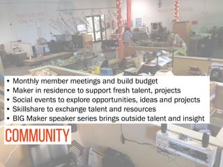 COMMUNITY
• Monthly member meetings and build budget 
• Maker in residence to support fresh talent, projects
• Social events to explore opportunities, ideas and projects
• Skillshare to exchange talent and resources
• BIG Maker speaker series brings outside talent and insight
 