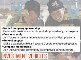 INVESTMENT VEHICLES
•Named company sponsorship 
Underwrite costs of a specific workshop, residency, or program
•Co-sponsorship 
Join forces in the community to advance activities, programs
•General support 
Make a tax-deductible gift toward Generator’s operating costs
•Company membership 
Join the Generator community as employee benefit, reward
 
