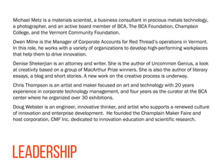 Michael Metz is a materials scientist, a business consultant in precious metals technology,
a photographer, and an active board member of BCA, The BCA Foundation, Champlain
College, and the Vermont Community Foundation.
Owen Milne is the Manager of Corporate Accounts for Red Thread’s operations in Vermont.
In this role, he works with a variety of organizations to develop high-performing workplaces
that help them to drive innovation.
Denise Shekerjian is an attorney and writer. She is the author of Uncommon Genius, a look
at creativity based on a group of MacArthur Prize winners. She is also the author of literary
essays, a blog and short stories. A new work on the creative process is underway.
Chris Thompson is an artist and maker focused on art and technology with 20 years
experience in corporate technology management, and four years as the curator at the BCA
center where he organized over 30 exhibitions.
Doug Webster is an engineer, innovative thinker, and artist who supports a renewed culture
of innovation and enterprise development. He founded the Champlain Maker Faire and
host corporation, CMF Inc. dedicated to innovation education and scientific research.
LEADERSHIP
 