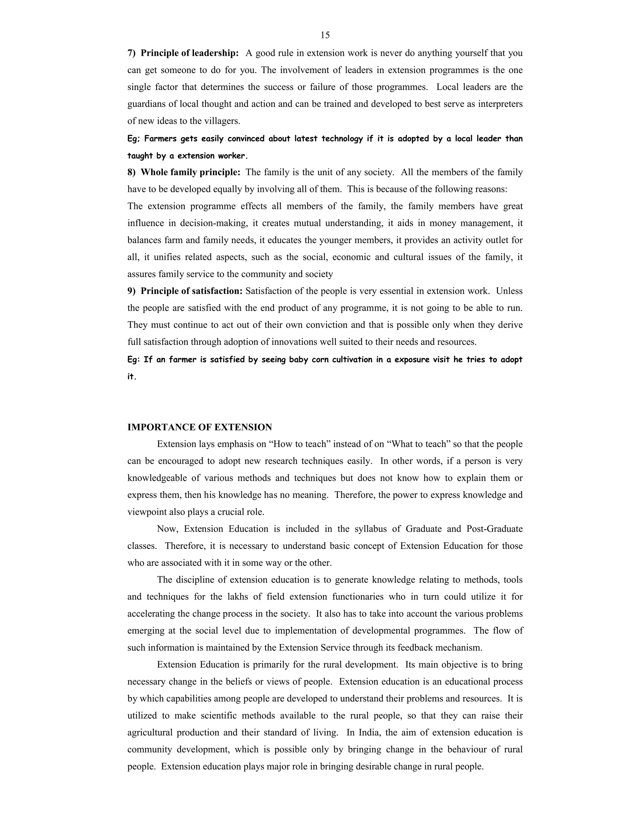 15
7) Principle of leadership: A good rule in extension work is never do anything yourself that you
can get someone to do for you. The involvement of leaders in extension programmes is the one
single factor that determines the success or failure of those programmes. Local leaders are the
guardians of local thought and action and can be trained and developed to best serve as interpreters
of new ideas to the villagers.
Eg; Farmers gets easily convinced about latest technology if it is adopted by a local leader than
taught by a extension worker.
8) Whole family principle: The family is the unit of any society. All the members of the family
have to be developed equally by involving all of them. This is because of the following reasons:
The extension programme effects all members of the family, the family members have great
influence in decision-making, it creates mutual understanding, it aids in money management, it
balances farm and family needs, it educates the younger members, it provides an activity outlet for
all, it unifies related aspects, such as the social, economic and cultural issues of the family, it
assures family service to the community and society
9) Principle of satisfaction: Satisfaction of the people is very essential in extension work. Unless
the people are satisfied with the end product of any programme, it is not going to be able to run.
They must continue to act out of their own conviction and that is possible only when they derive
full satisfaction through adoption of innovations well suited to their needs and resources.
Eg: If an farmer is satisfied by seeing baby corn cultivation in a exposure visit he tries to adopt
it.
IMPORTANCE OF EXTENSION
Extension lays emphasis on “How to teach” instead of on “What to teach” so that the people
can be encouraged to adopt new research techniques easily. In other words, if a person is very
knowledgeable of various methods and techniques but does not know how to explain them or
express them, then his knowledge has no meaning. Therefore, the power to express knowledge and
viewpoint also plays a crucial role.
Now, Extension Education is included in the syllabus of Graduate and Post-Graduate
classes. Therefore, it is necessary to understand basic concept of Extension Education for those
who are associated with it in some way or the other.
The discipline of extension education is to generate knowledge relating to methods, tools
and techniques for the lakhs of field extension functionaries who in turn could utilize it for
accelerating the change process in the society. It also has to take into account the various problems
emerging at the social level due to implementation of developmental programmes. The flow of
such information is maintained by the Extension Service through its feedback mechanism.
Extension Education is primarily for the rural development. Its main objective is to bring
necessary change in the beliefs or views of people. Extension education is an educational process
by which capabilities among people are developed to understand their problems and resources. It is
utilized to make scientific methods available to the rural people, so that they can raise their
agricultural production and their standard of living. In India, the aim of extension education is
community development, which is possible only by bringing change in the behaviour of rural
people. Extension education plays major role in bringing desirable change in rural people.
 