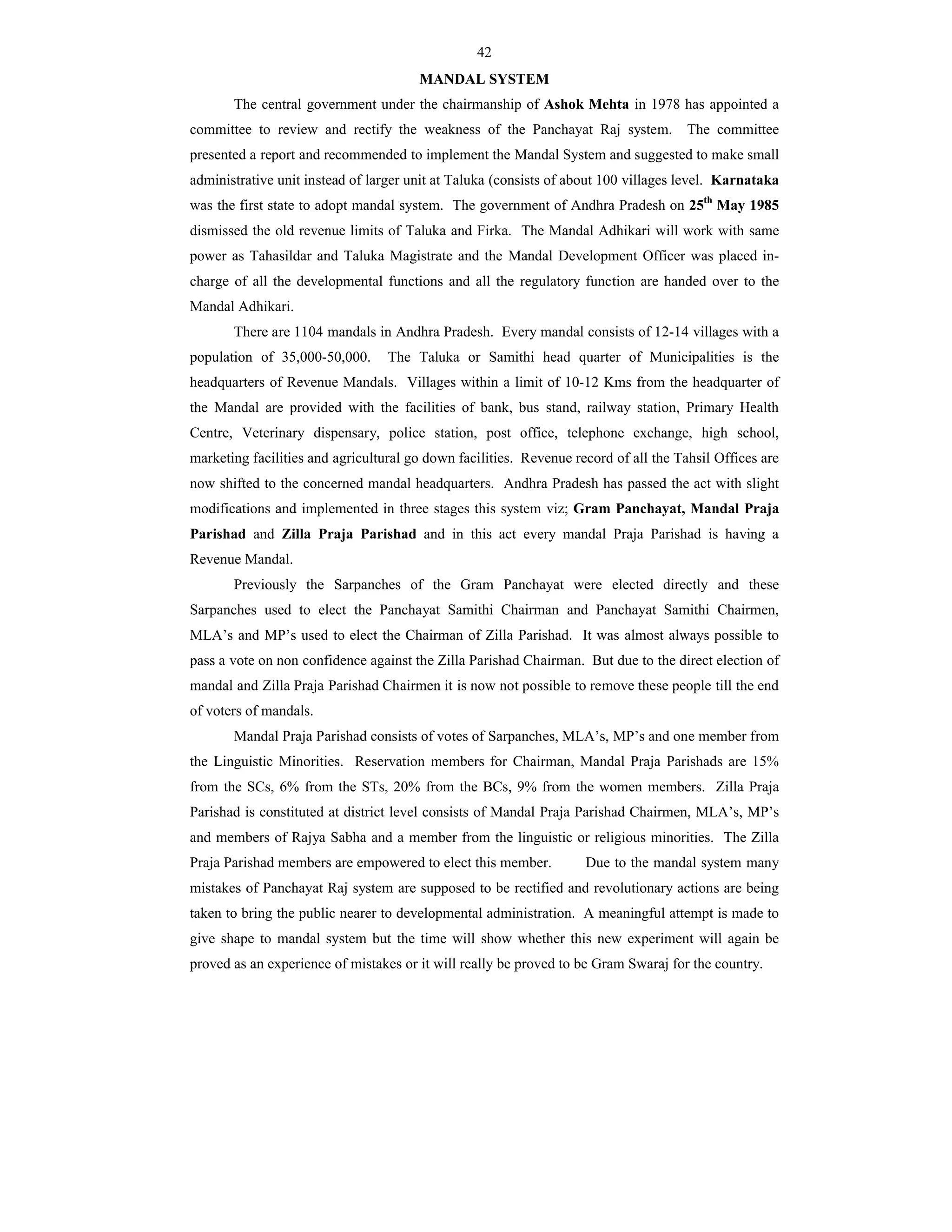 42
MANDAL SYSTEM
The central government under the chairmanship of Ashok Mehta in 1978 has appointed a
committee to review and rectify the weakness of the Panchayat Raj system. The committee
presented a report and recommended to implement the Mandal System and suggested to make small
administrative unit instead of larger unit at Taluka (consists of about 100 villages level. Karnataka
was the first state to adopt mandal system. The government of Andhra Pradesh on 25th
May 1985
dismissed the old revenue limits of Taluka and Firka. The Mandal Adhikari will work with same
power as Tahasildar and Taluka Magistrate and the Mandal Development Officer was placed in-
charge of all the developmental functions and all the regulatory function are handed over to the
Mandal Adhikari.
There are 1104 mandals in Andhra Pradesh. Every mandal consists of 12-14 villages with a
population of 35,000-50,000. The Taluka or Samithi head quarter of Municipalities is the
headquarters of Revenue Mandals. Villages within a limit of 10-12 Kms from the headquarter of
the Mandal are provided with the facilities of bank, bus stand, railway station, Primary Health
Centre, Veterinary dispensary, police station, post office, telephone exchange, high school,
marketing facilities and agricultural go down facilities. Revenue record of all the Tahsil Offices are
now shifted to the concerned mandal headquarters. Andhra Pradesh has passed the act with slight
modifications and implemented in three stages this system viz; Gram Panchayat, Mandal Praja
Parishad and Zilla Praja Parishad and in this act every mandal Praja Parishad is having a
Revenue Mandal.
Previously the Sarpanches of the Gram Panchayat were elected directly and these
Sarpanches used to elect the Panchayat Samithi Chairman and Panchayat Samithi Chairmen,
MLA’s and MP’s used to elect the Chairman of Zilla Parishad. It was almost always possible to
pass a vote on non confidence against the Zilla Parishad Chairman. But due to the direct election of
mandal and Zilla Praja Parishad Chairmen it is now not possible to remove these people till the end
of voters of mandals.
Mandal Praja Parishad consists of votes of Sarpanches, MLA’s, MP’s and one member from
the Linguistic Minorities. Reservation members for Chairman, Mandal Praja Parishads are 15%
from the SCs, 6% from the STs, 20% from the BCs, 9% from the women members. Zilla Praja
Parishad is constituted at district level consists of Mandal Praja Parishad Chairmen, MLA’s, MP’s
and members of Rajya Sabha and a member from the linguistic or religious minorities. The Zilla
Praja Parishad members are empowered to elect this member. Due to the mandal system many
mistakes of Panchayat Raj system are supposed to be rectified and revolutionary actions are being
taken to bring the public nearer to developmental administration. A meaningful attempt is made to
give shape to mandal system but the time will show whether this new experiment will again be
proved as an experience of mistakes or it will really be proved to be Gram Swaraj for the country.
 