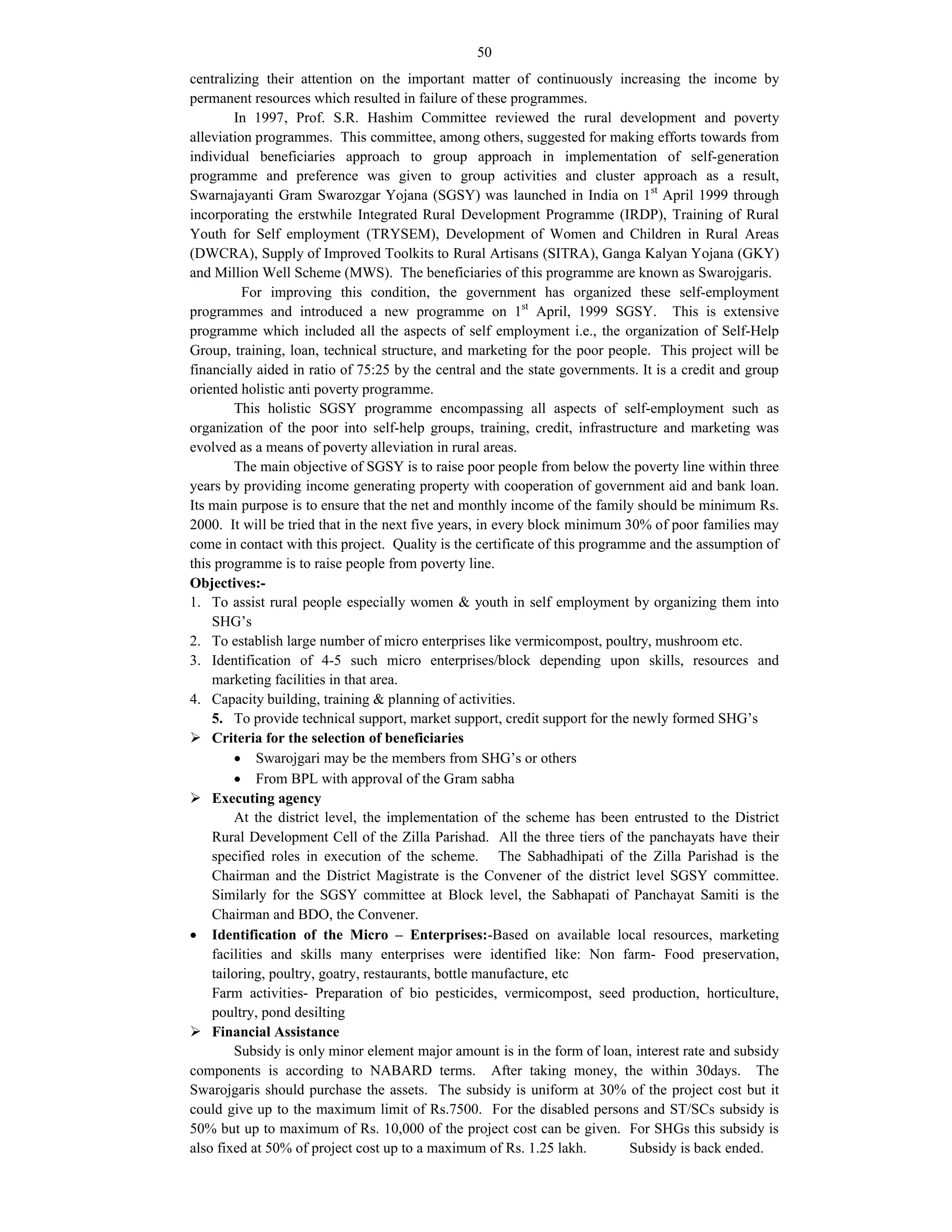 50
centralizing their attention on the important matter of continuously increasing the income by
permanent resources which resulted in failure of these programmes.
In 1997, Prof. S.R. Hashim Committee reviewed the rural development and poverty
alleviation programmes. This committee, among others, suggested for making efforts towards from
individual beneficiaries approach to group approach in implementation of self-generation
programme and preference was given to group activities and cluster approach as a result,
Swarnajayanti Gram Swarozgar Yojana (SGSY) was launched in India on 1st
April 1999 through
incorporating the erstwhile Integrated Rural Development Programme (IRDP), Training of Rural
Youth for Self employment (TRYSEM), Development of Women and Children in Rural Areas
(DWCRA), Supply of Improved Toolkits to Rural Artisans (SITRA), Ganga Kalyan Yojana (GKY)
and Million Well Scheme (MWS). The beneficiaries of this programme are known as Swarojgaris.
For improving this condition, the government has organized these self-employment
programmes and introduced a new programme on 1st
April, 1999 SGSY. This is extensive
programme which included all the aspects of self employment i.e., the organization of Self-Help
Group, training, loan, technical structure, and marketing for the poor people. This project will be
financially aided in ratio of 75:25 by the central and the state governments. It is a credit and group
oriented holistic anti poverty programme.
This holistic SGSY programme encompassing all aspects of self-employment such as
organization of the poor into self-help groups, training, credit, infrastructure and marketing was
evolved as a means of poverty alleviation in rural areas.
The main objective of SGSY is to raise poor people from below the poverty line within three
years by providing income generating property with cooperation of government aid and bank loan.
Its main purpose is to ensure that the net and monthly income of the family should be minimum Rs.
2000. It will be tried that in the next five years, in every block minimum 30% of poor families may
come in contact with this project. Quality is the certificate of this programme and the assumption of
this programme is to raise people from poverty line.
Objectives:-
1. To assist rural people especially women & youth in self employment by organizing them into
SHG’s
2. To establish large number of micro enterprises like vermicompost, poultry, mushroom etc.
3. Identification of 4-5 such micro enterprises/block depending upon skills, resources and
marketing facilities in that area.
4. Capacity building, training & planning of activities.
5. To provide technical support, market support, credit support for the newly formed SHG’s
 Criteria for the selection of beneficiaries
 Swarojgari may be the members from SHG’s or others
 From BPL with approval of the Gram sabha
 Executing agency
At the district level, the implementation of the scheme has been entrusted to the District
Rural Development Cell of the Zilla Parishad. All the three tiers of the panchayats have their
specified roles in execution of the scheme. The Sabhadhipati of the Zilla Parishad is the
Chairman and the District Magistrate is the Convener of the district level SGSY committee.
Similarly for the SGSY committee at Block level, the Sabhapati of Panchayat Samiti is the
Chairman and BDO, the Convener.
 Identification of the Micro – Enterprises:-Based on available local resources, marketing
facilities and skills many enterprises were identified like: Non farm- Food preservation,
tailoring, poultry, goatry, restaurants, bottle manufacture, etc
Farm activities- Preparation of bio pesticides, vermicompost, seed production, horticulture,
poultry, pond desilting
 Financial Assistance
Subsidy is only minor element major amount is in the form of loan, interest rate and subsidy
components is according to NABARD terms. After taking money, the within 30days. The
Swarojgaris should purchase the assets. The subsidy is uniform at 30% of the project cost but it
could give up to the maximum limit of Rs.7500. For the disabled persons and ST/SCs subsidy is
50% but up to maximum of Rs. 10,000 of the project cost can be given. For SHGs this subsidy is
also fixed at 50% of project cost up to a maximum of Rs. 1.25 lakh. Subsidy is back ended.
 