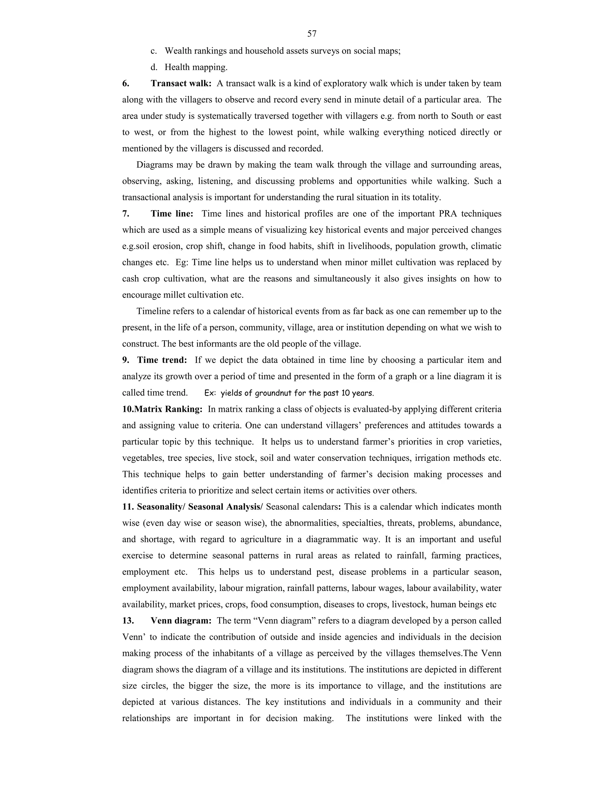 57
c. Wealth rankings and household assets surveys on social maps;
d. Health mapping.
6. Transact walk: A transact walk is a kind of exploratory walk which is under taken by team
along with the villagers to observe and record every send in minute detail of a particular area. The
area under study is systematically traversed together with villagers e.g. from north to South or east
to west, or from the highest to the lowest point, while walking everything noticed directly or
mentioned by the villagers is discussed and recorded.
Diagrams may be drawn by making the team walk through the village and surrounding areas,
observing, asking, listening, and discussing problems and opportunities while walking. Such a
transactional analysis is important for understanding the rural situation in its totality.
7. Time line: Time lines and historical profiles are one of the important PRA techniques
which are used as a simple means of visualizing key historical events and major perceived changes
e.g.soil erosion, crop shift, change in food habits, shift in livelihoods, population growth, climatic
changes etc. Eg: Time line helps us to understand when minor millet cultivation was replaced by
cash crop cultivation, what are the reasons and simultaneously it also gives insights on how to
encourage millet cultivation etc.
Timeline refers to a calendar of historical events from as far back as one can remember up to the
present, in the life of a person, community, village, area or institution depending on what we wish to
construct. The best informants are the old people of the village.
9. Time trend: If we depict the data obtained in time line by choosing a particular item and
analyze its growth over a period of time and presented in the form of a graph or a line diagram it is
called time trend. Ex: yields of groundnut for the past 10 years.
10.Matrix Ranking: In matrix ranking a class of objects is evaluated-by applying different criteria
and assigning value to criteria. One can understand villagers’ preferences and attitudes towards a
particular topic by this technique. It helps us to understand farmer’s priorities in crop varieties,
vegetables, tree species, live stock, soil and water conservation techniques, irrigation methods etc.
This technique helps to gain better understanding of farmer’s decision making processes and
identifies criteria to prioritize and select certain items or activities over others.
11. Seasonality/ Seasonal Analysis/ Seasonal calendars: This is a calendar which indicates month
wise (even day wise or season wise), the abnormalities, specialties, threats, problems, abundance,
and shortage, with regard to agriculture in a diagrammatic way. It is an important and useful
exercise to determine seasonal patterns in rural areas as related to rainfall, farming practices,
employment etc. This helps us to understand pest, disease problems in a particular season,
employment availability, labour migration, rainfall patterns, labour wages, labour availability, water
availability, market prices, crops, food consumption, diseases to crops, livestock, human beings etc
13. Venn diagram: The term “Venn diagram” refers to a diagram developed by a person called
Venn’ to indicate the contribution of outside and inside agencies and individuals in the decision
making process of the inhabitants of a village as perceived by the villages themselves.The Venn
diagram shows the diagram of a village and its institutions. The institutions are depicted in different
size circles, the bigger the size, the more is its importance to village, and the institutions are
depicted at various distances. The key institutions and individuals in a community and their
relationships are important in for decision making. The institutions were linked with the
 