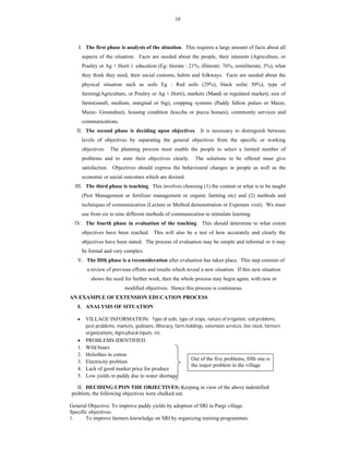 10
I. The first phase is analysis of the situation. This requires a large amount of facts about all
aspects of the situation. Facts are needed about the people, their interests (Agriculture, or
Poultry or Ag + Horti ) education (Eg: literate : 21%, illiterate: 76%, semiliterate; 3%), what
they think they need, their social customs, habits and folkways. Facts are needed about the
physical situation such as soils Eg : Red soils (29%), black soils( 50%), type of
farming(Agriculture, or Poultry or Ag + Horti), markets (Mandi or regulated market), size of
farms(small, medium, marginal or big), cropping systems (Paddy fallow pulses or Maize,
Maize- Groundnut), housing condition (kuccha or pucca houses), community services and
communications.
II. The second phase is deciding upon objectives. It is necessary to distinguish between
levels of objectives by separating the general objectives from the specific or working
objectives. The planning process must enable the people to select a limited number of
problems and to state their objectives clearly. The solutions to be offered must give
satisfaction. Objectives should express the behavioural changes in people as well as the
economic or social outcomes which are desired.
III. The third phase is teaching. This involves choosing (1) the content or what is to be taught
(Pest Management or fertilizer management or organic farming etc) and (2) methods and
techniques of communication (Lecture or Method demonstration or Exposure visit). We must
use from six to nine different methods of communication to stimulate learning.
IV. The fourth phase in evaluation of the teaching. This should determine to what extent
objectives have been reached. This will also be a test of how accurately and clearly the
objectives have been stated. The process of evaluation may be simple and informal or it may
be formal and very complex.
V. The fifth phase is a reconsideration after evaluation has taken place. This step consists of
a review of previous efforts and results which reveal a new situation. If this new situation
shows the need for further work, then the whole process may begin again, with new or
modified objectives. Hence this process is continuous.
AN EXAMPLE OF EXTENSION EDUCATION PROCESS
I. ANALYSIS OF SITUATION
 VILLAGE INFORMATION: Type of soils, type of crops, nature of irrigation, soil problems,
pest problems, markets, godowns, illiteracy, farm holdings, extension services, live stock, farmers
organizations, Agricultural inputs, etc
 PROBLEMS IDENTIFIED
1. Wild boars
2. Heliothes in cotton
3. Electricity problem
4. Lack of good market price for produce
5. Low yields in paddy due to water shortage
II. DECIDING UPON THE OBJECTIVES: Keeping in view of the above indentified
problem, the following objectives were chalked out.
General Objective: To improve paddy yields by adoption of SRI in Pargi village.
Specific objectives:
1. To improve farmers knowledge on SRI by organizing training programmes.
Out of the five problems, fifth one is
the major problem in the village
 