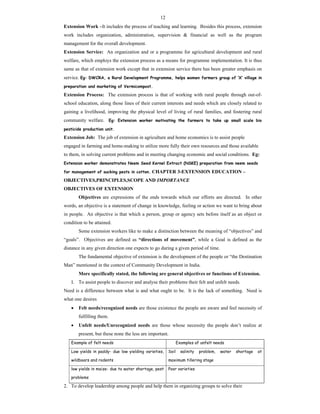 12
Extension Work –It includes the process of teaching and learning. Besides this process, extension
work includes organization, administration, supervision & financial as well as the program
management for the overall development.
Extension Service: An organization and or a programme for agricultural development and rural
welfare, which employs the extension process as a means for programme implementation. It is thus
same as that of extension work except that in extension service there has been greater emphasis on
service. Eg: DWCRA, a Rural Development Programme, helps women farmers group of ‘X’ village in
preparation and marketing of Vermicompost.
Extension Process: The extension process is that of working with rural people through out-of-
school education, along those lines of their current interests and needs which are closely related to
gaining a livelihood, improving the physical level of living of rural families, and fostering rural
community welfare. Eg: Extension worker motivating the farmers to take up small scale bio
pesticide production unit.
Extension Job: The job of extension in agriculture and home economics is to assist people
engaged in farming and home-making to utilize more fully their own resources and those available
to them, in solving current problems and in meeting changing economic and social conditions. Eg:
Extension worker demonstrates Neem Seed Kernel Extract (NSKE) preparation from neem seeds
for management of sucking pests in cotton. CHAPTER 3-EXTENSION EDUCATION –
OBJECTIVES,PRINCIPLES,SCOPE AND IMPORTANCE
OBJECTIVES OF EXTENSION
Objectives are expressions of the ends towards which our efforts are directed. In other
words, an objective is a statement of change in knowledge, feeling or action we want to bring about
in people. An objective is that which a person, group or agency sets before itself as an object or
condition to be attained.
Some extension workers like to make a distinction between the meaning of “objectives” and
“goals”. Objectives are defined as “directions of movement”, while a Goal is defined as the
distance in any given direction one expects to go during a given period of time.
The fundamental objective of extension is the development of the people or “the Destination
Man” mentioned in the context of Community Development in India.
More specifically stated, the following are general objectives or functions of Extension.
1. To assist people to discover and analyse their problems their felt and unfelt needs.
Need is a difference between what is and what ought to be. It is the lack of something. Need is
what one desires
 Felt needs/recognized needs are those existence the people are aware and feel necessity of
fulfilling them.
 Unfelt needs/Unrecognized needs are those whose necessity the people don’t realize at
present, but these none the less are important.
Example of felt needs Examples of unfelt needs
Low yields in paddy- due low yielding varieties,
wildboars and rodents
Soil salinity problem, water shortage at
maximum tillering stage
low yields in maize- due to water shortage, pest
problems
Poor varieties
2. To develop leadership among people and help them in organizing groups to solve their
 
