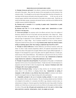 14
PRINCIPLES OF EXTENSION EDUCATION
1) Principle of interests and needs: To be effective, extension work must begin with the interest
and needs of the people. Many times the interests of the rural people are not the interests of the
extension worker. Even though he sees the needs of the people better than they do themselves, he
must begin with the interests and needs as they (the people) see them. In this way only can the
extension agency mould the needs and interests of the people into realistic needs. Needs that can
satisfy the individuals, groups, community and national interests, needs that can be fulfilled with the
available resources should be fulfilled first.
Eg: Extension work is successful if it is according to peoples needs- Demonstration on paddy
cultivation in low lying areas
Eg Extension work fails if it is not according to peoples needs- Demonstration on castor
cultivation in low lying areas
2) Grass-roots principle: For extension work to be effective and real, it has to be synthesis of
democracy obtained at the level of the family and more particularly at the village level. Things
must spring from below and spread like grass. At the same time, modern science calls for an
advanced stage of organization of wiser coordination of thinking and action than is feasible in a
single family or a single village. Aim of extension should be on local or existing situation.
Programmes should start from grass root level. Eg: Extension worker should train illiterate farmers
initially on marketing aspects rather than training on complicated topic like WTO or GATT.
3) Principle of cultural differences: Cultural differences exist between Extension worker and
farmer. In order to make extension programmes effective, the approach and procedure must be
suited to the culture of the people who are taught. Different cultures require different approaches. A
blueprint of work designed for on part of the globe cannot be applied effectively to another part,
mainly because of the cultural differences. These differences can be perceived in the way of life of
the people, their attitudes, values, loyalties, habits and customs. Eg: A demonstration on Mushroom
recipes should not be conducted in a village where Mushrooms are not eaten.
4) Principle of cooperation and participation: The participation of the people is of fundamental
importance for the success of any educational Endeavor. People must share in the development of a
programme and must feel that it is their own programme. Eg : Success of Annahazare water shed
in Ralaegoan sidhi is due to peoples participation
5) Principle of learning by doing: Learning by doing involves use of maximum number of
senses, hence it is very effective in changing behavior. Eg : Demonstration on working of
Conoweeder in SRI cultivation is very effective than lecture method. In extension work, farmers
should be encouraged to learn new things by doing and by direct participation.
6) Adaptability principle in the use of extension teaching methods: No single extension
teaching method is effective under all situations. The use of teaching methods must have flexibility
to be adopted to the members of a community who differ in age, education, economic status, sex
and proneness to change etc. Extension agents have found that they need a large number of teaching
methods out of which they can select and revise the one effective for the purpose and best suited to
the culture of the people. Eg: LCD power point presentations are not to be used in a interior village
where electricity is uncertain, instead posters, charts, live samples can be used.
 