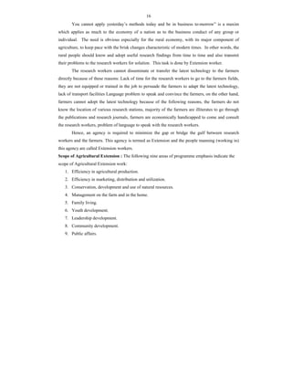16
You cannot apply yesterday’s methods today and be in business to-morrow” is a maxim
which applies as much to the economy of a nation as to the business conduct of any group or
individual. The need is obvious especially for the rural economy, with its major component of
agriculture, to keep pace with the brisk changes characteristic of modern times. In other words, the
rural people should know and adopt useful research findings from time to time and also transmit
their problems to the research workers for solution. This task is done by Extension worker.
The research workers cannot disseminate or transfer the latest technology to the farmers
directly because of these reasons: Lack of time for the research workers to go to the farmers fields,
they are not equipped or trained in the job to persuade the farmers to adapt the latest technology,
lack of transport facilities Language problem to speak and convince the farmers, on the other hand,
farmers cannot adopt the latest technology because of the following reasons, the farmers do not
know the location of various research stations, majority of the farmers are illiterates to go through
the publications and research journals, farmers are economically handicapped to come and consult
the research workers, problem of language to speak with the research workers.
Hence, an agency is required to minimize the gap or bridge the gulf between research
workers and the farmers. This agency is termed as Extension and the people manning (working in)
this agency are called Extension workers.
Scope of Agricultural Extension : The following nine areas of programme emphasis indicate the
scope of Agricultural Extension work:
1. Efficiency in agricultural production.
2. Efficiency in marketing, distribution and utilization.
3. Conservation, development and use of natural resources.
4. Management on the farm and in the home.
5. Family living.
6. Youth development.
7. Leadership development.
8. Community development.
9. Public affairs.
 