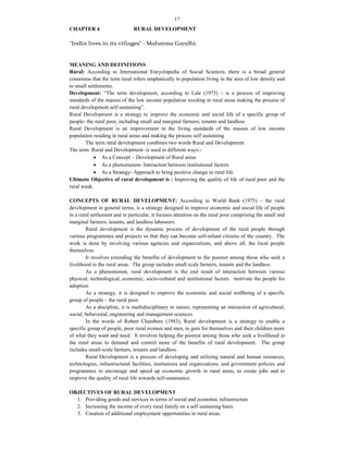 17
CHAPTER 4 RURAL DEVELOPMENT
"India lives in its villages" - Mahatma Gandhi.
MEANING AND DEFINITIONS
Rural: According to International Encyclopedia of Social Sciences, there is a broad general
consensus that the term rural refers emphatically to population living in the area of low density and
to small settlements.
Development: “The term development, according to Lale (1975) – is a process of improving
standards of the masses of the low income population residing in rural areas making the process of
rural development self-sustaining”.
Rural Development is a strategy to improve the economic and social life of a specific group of
people- the rural poor, including small and marginal farmers, tenants and landless
Rural Development is an improvement in the living standards of the masses of low income
population residing in rural areas and making the process self sustaining
The term rural development combines two words Rural and Development.
The term Rural and Development- is used in different ways:-
 As a Concept – Development of Rural areas
 As a phenomenon- Interaction between institutional factors
 As a Strategy- Approach to bring positive change in rural life
Ultimate Objective of rural development is : Improving the quality of life of rural poor and the
rural weak.
CONCEPTS OF RURAL DEVELOPMENT: According to World Bank (1975) – the rural
development in general terms, is a strategy designed to improve economic and social life of people
in a rural settlement and in particular, it focuses attention on the rural poor comprising the small and
marginal farmers, tenants, and landless labourers.
Rural development is the dynamic process of development of the rural people through
various programmes and projects so that they can become self-reliant citizens of the country. The
work is done by involving various agencies and organizations, and above all, the local people
themselves.
It involves extending the benefits of development to the poorest among those who seek a
livelihood in the rural areas. The group includes small scale farmers, tenants and the landless.
As a phenomenon, rural development is the end result of interaction between various
physical, technological, economic, socio-cultural and institutional factors. motivate the people for
adoption.
As a strategy, it is designed to improve the economic and social wellbeing of a specific
group of people – the rural poor.
As a discipline, it is multidisciplinary in nature, representing an interaction of agricultural,
social, behavioral, engineering and management sciences.
In the words of Robert Chambers (1983), Rural development is a strategy to enable a
specific group of people, poor rural women and men, to gain for themselves and their children more
of what they want and need. It involves helping the poorest among those who seek a livelihood in
the rural areas to demand and control more of the benefits of rural development. The group
includes small-scale farmers, tenants and landless.
Rural Development is a process of developing and utilizing natural and human resources,
technologies, infrastructural facilities, institutions and organizations, and government policies and
programmes to encourage and speed up economic growth in rural areas, to create jobs and to
improve the quality of rural life towards self-sustenance.
OBJECTIVES OF RURAL DEVELOPMENT
1. Providing goods and services in terms of social and economic infrastructure
2. Increasing the income of every rural family on a self sustaining basis
3. Creation of additional employment opportunities in rural areas.
 